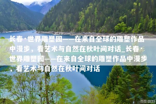 长春·世界雕塑园——在来自全球的雕塑作品中漫步，看艺术与自然在秋叶间对话_长春·世界雕塑园——在来自全球的雕塑作品中漫步，看艺术与自然在秋叶间对话