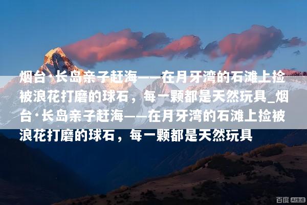 烟台·长岛亲子赶海——在月牙湾的石滩上捡被浪花打磨的球石，每一颗都是天然玩具_烟台·长岛亲子赶海——在月牙湾的石滩上捡被浪花打磨的球石，每一颗都是天然玩具