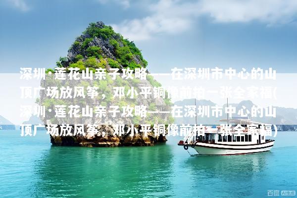 深圳·莲花山亲子攻略——在深圳市中心的山顶广场放风筝，邓小平铜像前拍一张全家福(深圳·莲花山亲子攻略——在深圳市中心的山顶广场放风筝，邓小平铜像前拍一张全家福)