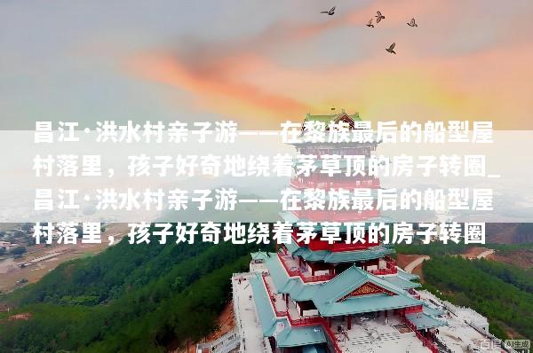 昌江·洪水村亲子游——在黎族最后的船型屋村落里，孩子好奇地绕着茅草顶的房子转圈_昌江·洪水村亲子游——在黎族最后的船型屋村落里，孩子好奇地绕着茅草顶的房子转圈