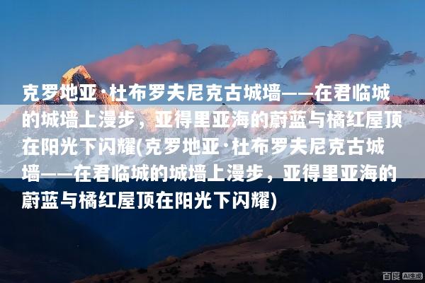 克罗地亚·杜布罗夫尼克古城墙——在君临城的城墙上漫步，亚得里亚海的蔚蓝与橘红屋顶在阳光下闪耀(克罗地亚·杜布罗夫尼克古城墙——在君临城的城墙上漫步，亚得里亚海的蔚蓝与橘红屋顶在阳光下闪耀)