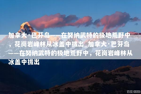加拿大·巴芬岛——在努纳武特的极地荒野中，花岗岩峰林从冰盖中拔出_加拿大·巴芬岛——在努纳武特的极地荒野中，花岗岩峰林从冰盖中拔出