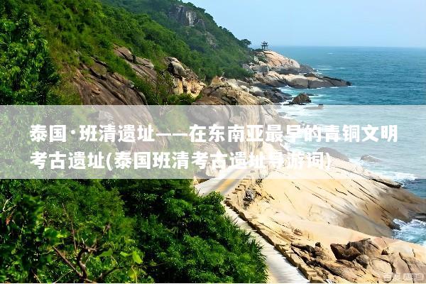 泰国·班清遗址——在东南亚最早的青铜文明考古遗址(泰国班清考古遗址导游词)