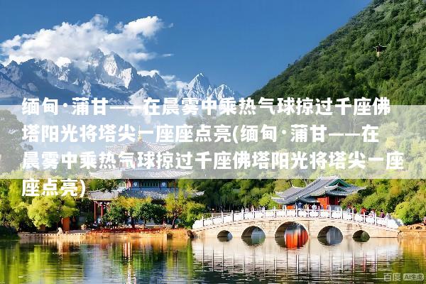缅甸·蒲甘——在晨雾中乘热气球掠过千座佛塔阳光将塔尖一座座点亮(缅甸·蒲甘——在晨雾中乘热气球掠过千座佛塔阳光将塔尖一座座点亮)