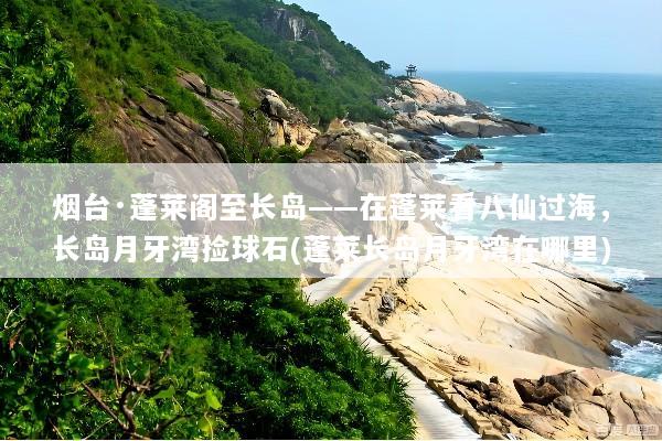 烟台·蓬莱阁至长岛——在蓬莱看八仙过海，长岛月牙湾捡球石(蓬莱长岛月牙湾在哪里)