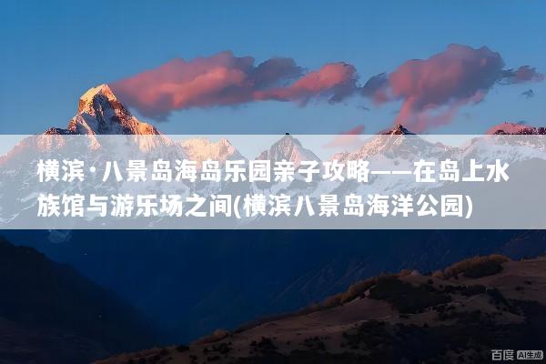 横滨·八景岛海岛乐园亲子攻略——在岛上水族馆与游乐场之间(横滨八景岛海洋公园)
