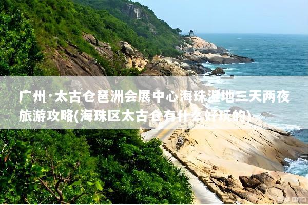 广州·太古仓琶洲会展中心海珠湿地三天两夜旅游攻略(海珠区太古仓有什么好玩的)