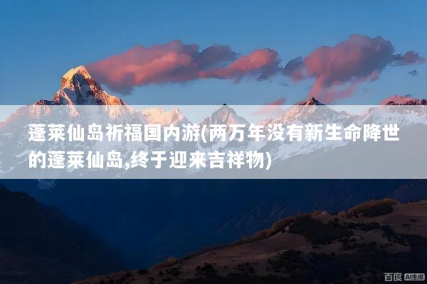 蓬莱仙岛祈福国内游(两万年没有新生命降世的蓬莱仙岛,终于迎来吉祥物)